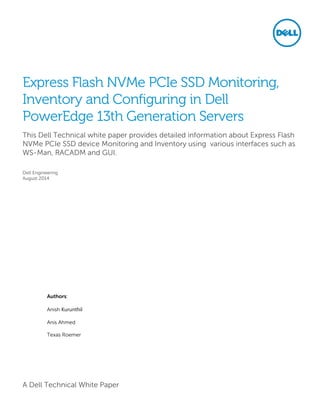 A Dell Technical White Paper
Express Flash NVMe PCIe SSD Monitoring,
Inventory and Configuring in Dell
PowerEdge 13th Generation Servers
This Dell Technical white paper provides detailed information about Express Flash
NVMe PCIe SSD device Monitoring and Inventory using various interfaces such as
WS-Man, RACADM and GUI.
Dell Engineering
August 2014
Authors:
Anish Kurunthil
Anis Ahmed
Texas Roemer
 