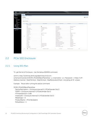 12 PCIeSSD Inventory,Monitoring & Configuration in Dell PowerEdge 13th Generation Servers
2.2 PCIe SSD Enclosure
2.2.1 Using WS–Man
To get the list of Enclosure , Use the below WSMAN command.
winrm e http://schemas.dmtf.org/wbem/wscim/1/cim-
schema/2/root/dcim/DCIM_PCIeSSDBackPlaneView -u:<Username> -p:< Password> -r:https://<IP-
Address>/wsman -SkipCNcheck -SkipCAcheck -SkipRevocationCheck -encoding:utf-8 -a:basic
Example : Result after running the above command
DCIM_PCIeSSDBackPlaneView
DeviceDescription = Enclosure.Internal.0-1:PCIeExtender.Slot.3
FQDD = Enclosure.Internal.0-1:PCIeExtender.Slot.3
FirmwareVersion= 0.80
InstanceID = Enclosure.Internal.0-1:PCIeExtender.Slot.3
MediaType = 0
ProductName = PCIe Backplane
RollupStatus = 1
 