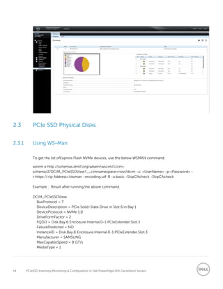 14 PCIeSSD Inventory,Monitoring & Configuration in Dell PowerEdge 13th Generation Servers
2.3 PCIe SSD Physical Disks
2.3.1 Using WS–Man
To get the list ofExpress Flash NVMe devices, use the below WSMAN command.
winrm e http://schemas.dmtf.org/wbem/wscim/1/cim-
schema/2/DCIM_PCIeSSDView?__cimnamespace=root/dcim -u: <UserName> -p:<Password> -
r:https://<Ip Address>/wsman -encoding:utf-8 -a:basic -SkipCNcheck -SkipCAcheck
Example : Result after running the above command.
DCIM_PCIeSSDView
BusProtocol = 7
DeviceDescription = PCIe Solid-State Drive in Slot 6 in Bay 1
DeviceProtocol = NVMe 1.0
DriveFormFactor = 2
FQDD = Disk.Bay.6:Enclosure.Internal.0-1:PCIeExtender.Slot.3
FailurePredicted = NO
InstanceID = Disk.Bay.6:Enclosure.Internal.0-1:PCIeExtender.Slot.3
Manufacturer = SAMSUNG
MaxCapableSpeed = 8 GT/s
MediaType = 1
 