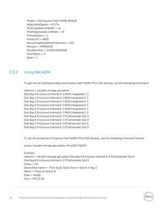 15 PCIeSSD Inventory,Monitoring & Configuration in Dell PowerEdge 13th Generation Servers
Model = Dell Express Flash NVMe 800GB
NegotiatedSpeed = 8 GT/s
PCIeCapableLinkWidth = x4
PCIeNegotiatedLinkWidth = x4
PrimaryStatus = 1
ProductID = a820
RemainingRatedWriteEndurance = 100
Revision = IPM0ED35
SerialNumber = S1J1NYAD90018
SizeInBytes = 0
State = 1
2.3.2 Using RACADM
To get the list of physical disks and Express Flash NVMe PCIe SSD devices, run the following command
/admin1-> racadm storage get pdisks
Disk.Bay.0:Enclosure.Internal.0-1:RAID.Integrated.1-1
Disk.Bay.1:Enclosure.Internal.0-1:RAID.Integrated.1-1
Disk.Bay.2:Enclosure.Internal.0-1:RAID.Integrated.1-1
Disk.Bay.3:Enclosure.Internal.0-1:RAID.Integrated.1-1
Disk.Bay.4:Enclosure.Internal.0-1:RAID.Integrated.1-1
Disk.Bay.5:Enclosure.Internal.0-1:RAID.Integrated.1-1
Disk.Bay.8:Enclosure.Internal.0-1:PCIeExtender.Slot.3
Disk.Bay.6:Enclosure.Internal.0-1:PCIeExtender.Slot.3
Disk.Bay.7:Enclosure.Internal.0-1:PCIeExtender.Slot.3
Disk.Bay.9:Enclosure.Internal.0-1:PCIeExtender.Slot.3
To get the properties of Express Flash NVMe PCIe SSD devices, use the following command format
syntax: racadm storage get pdisks:<PcieSSD FQDD>
Example:
/admin1-> racadm storage get pdisks:Disk.Bay.8:Enclosure.Internal.0-1:PCIeExtender.Slot.3
Disk.Bay.8:Enclosure.Internal.0-1:PCIeExtender.Slot.3
Status = Ok
DeviceDescription = PCIe Solid-State Drive in Slot 8 in Bay 1
Name = Physical Device 8
State = Ready
Size = 745.21 GB
 