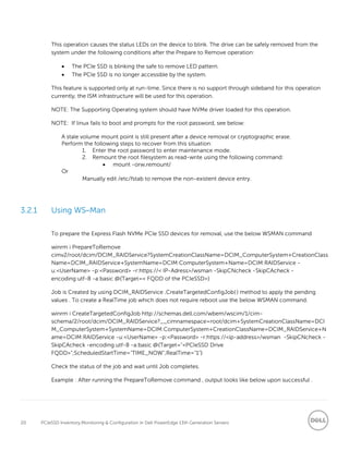 20 PCIeSSD Inventory,Monitoring & Configuration in Dell PowerEdge 13th Generation Servers
This operation causes the status LEDs on the device to blink. The drive can be safely removed from the
system under the following conditions after the Prepare to Remove operation:
 The PCIe SSD is blinking the safe to remove LED pattern.
 The PCIe SSD is no longer accessible by the system.
This feature is supported only at run-time. Since there is no support through sideband for this operation
currently, the ISM infrastructure will be used for this operation.
NOTE: The Supporting Operating system should have NVMe driver loaded for this operation.
NOTE: If linux fails to boot and prompts for the root password, see below:
A stale volume mount point is still present after a device removal or cryptographic erase.
Perform the following steps to recover from this situation:
1. Enter the root password to enter maintenance mode.
2. Remount the root filesystem as read-write using the following command:
 mount -orw,remount/
Or
Manually edit /etc/fstab to remove the non-existent device entry.
3.2.1 Using WS–Man
To prepare the Express Flash NVMe PCIe SSD devices for removal, use the below WSMAN command
winrm i PrepareToRemove
cimv2/root/dcim/DCIM_RAIDService?SystemCreationClassName=DCIM_ComputerSystem+CreationClass
Name=DCIM_RAIDService+SystemName=DCIM:ComputerSystem+Name=DCIM:RAIDService -
u:<UserName> -p:<Password> -r:https://< IP-Adress>/wsman -SkipCNcheck -SkipCAcheck -
encoding:utf-8 -a:basic @{Target=< FQDD of the PCIeSSD>}
Job is Created by using DCIM_RAIDService .CreateTargetedConfigJob( ) method to apply the pending
values . To create a RealTime job which does not require reboot use the below WSMAN command.
winrm i CreateTargetedConfigJob http://schemas.dell.com/wbem/wscim/1/cim-
schema/2/root/dcim/DCIM_RAIDService?__cimnamespace=root/dcim+SystemCreationClassName=DCI
M_ComputerSystem+SystemName=DCIM:ComputerSystem+CreationClassName=DCIM_RAIDService+N
ame=DCIM:RAIDService -u:<UserName> -p:<Password> -r:https://<ip-address>/wsman -SkipCNcheck -
SkipCAcheck -encoding:utf-8 -a:basic @{Target="<PCIeSSD Drive
FQDD>";ScheduledStartTime="TIME_NOW";RealTime="1"}
Check the status of the job and wait until Job completes.
Example : After running the PrepareToRemove command , output looks like below upon successful .
 