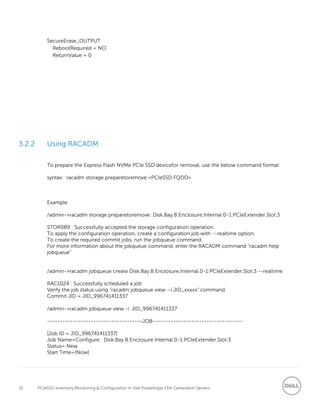 21 PCIeSSD Inventory,Monitoring & Configuration in Dell PowerEdge 13th Generation Servers
SecureErase_OUTPUT
RebootRequired = NO
ReturnValue = 0
3.2.2 Using RACADM
To prepare the Express Flash NVMe PCIe SSD devicefor removal, use the below command format
syntax: racadm storage preparetoremove:<PCIeSSD FQDD>
Example:
/admin->racadm storage preparetoremove: Disk.Bay.8:Enclosure.Internal.0-1:PCIeExtender.Slot.3
STOR089 : Successfully accepted the storage configuration operation.
To apply the configuration operation, create a configuration job with --realtime option.
To create the required commit jobs, run the jobqueue command.
For more information about the jobqueue command, enter the RACADM command "racadm help
jobqueue”
/admin->racadm jobqueue create Disk.Bay.8:Enclosure.Internal.0-1:PCIeExtender.Slot.3 --realtime
RAC1024 : Successfully scheduled a job
Verify the job status using “racadm jobqueue view –i JID_xxxxx” command.
Commit JID = JID_996741411337
/admin->racadm jobqueue view -i JID_996741411337
-------------------------------------JOB-----------------------------------
[Job ID = JID_996741411337]
Job Name=Configure: Disk.Bay.8:Enclosure.Internal.0-1:PCIeExtender.Slot.3
Status= New
Start Time=[Now]
 