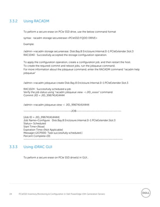 24 PCIeSSD Inventory,Monitoring & Configuration in Dell PowerEdge 13th Generation Servers
3.3.2 Using RACADM
To peform a secure erase on PCIe SSD drive, use the below command format
syntax: racadm storage secureerase:<PCIeSSD FQDD DRIVE>
Example:
/admin->racadm storage secureerase: Disk.Bay.8:Enclosure.Internal.0-1:PCIeExtender.Slot.3
RAC1040 : Successfully accepted the storage configuration operation.
To apply the configuration operation, create a configuration job, and then restart the host.
To create the required commit and reboot jobs, run the jobqueue command.
For more information about the jobqueue command, enter the RACADM command "racadm help
jobqueue”
/admin->racadm jobqueue create Disk.Bay.8:Enclosure.Internal.0-1:PCIeExtender.Slot.3
RAC1024 : Successfully scheduled a job
Verify the job status using “racadm jobqueue view –i JID_xxxxx” command.
Commit JID = JID_996741414444
/admin->racadm jobqueue view -i JID_996741414444
-------------------------------------JOB-----------------------------------
[Job ID = JID_996741414444]
Job Name=Configure: Disk.Bay.8:Enclosure.Internal.0-1:PCIeExtender.Slot.3
Status= Scheduled
Start Time=[Now]
Expiration Time=[Not Applicable]
Message=[JCP000: Task successfully scheduled.]
Percent Complete=[0]
-----------------------------------------------------------------------------
3.3.3 Using iDRAC GUI
To peform a secure erase on PCIe SSD drive(s) in GUI ,
 
