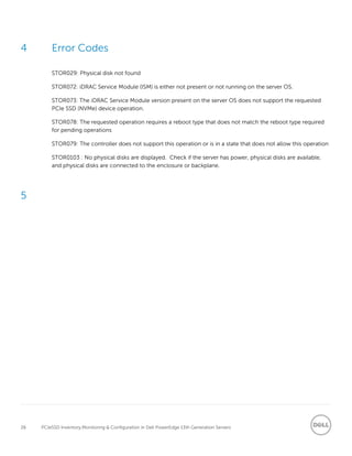 26 PCIeSSD Inventory,Monitoring & Configuration in Dell PowerEdge 13th Generation Servers
4 Error Codes
STOR029: Physical disk not found
STOR072: iDRAC Service Module (ISM) is either not present or not running on the server OS.
STOR073: The iDRAC Service Module version present on the server OS does not support the requested
PCIe SSD (NVMe) device operation.
STOR078: The requested operation requires a reboot type that does not match the reboot type required
for pending operations
STOR079: The controller does not support this operation or is in a state that does not allow this operation
STOR0103 : No physical disks are displayed. Check if the server has power, physical disks are available,
and physical disks are connected to the enclosure or backplane.
5
 