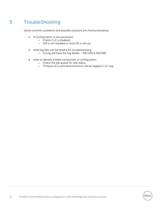 27 PCIeSSD Inventory,Monitoring & Configuration in Dell PowerEdge 13th Generation Servers
5 TroubleShooting
Some common problems and possible solutions are mentioned below.
 If Configuration is not successful .
o Check if LC is disabled .
o ISM is not installed or Host OS is not up.
 what log files can be helpful for troubleshooting
o LCLog will have the log details – RAC500 & RAC690
 How to identify a failed component or configuration
o Check the job queue for Job status.
o Timeout of a command and error will be logged in LC Log.
 