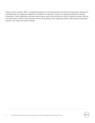 4 PCIeSSD Inventory,Monitoring & Configuration in Dell PowerEdge 13th Generation Servers
States or other countries. IBM® is a registered trademark of International Business Machines Corporation. Broadcom®
and NetXtreme® are registered trademarks of Broadcom Corporation. Qlogic is a registered trademark of QLogic
Corporation. Other trademarks and trade names may be used in this document to refer to either the entities claiming
the marks and/or names or their products and are the property of their respective owners. Dell disclaims proprietary
interest in the marks and names of others.
 