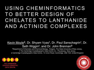 USING CHEMINFORMATICS
TO BETTER DESIGN OF
CHELATES TO LANTHANIDE
AND ACTINIDE COMPLEXES
Kevin Moyle╪, Dr. Shyam Vyas†, Dr. Paul Sanschagrin†, Dr.
Seth Wiggin‡, and Dr. John Brennan╪
╪Department of Chemistry and Chemical Biology, Rutgers, The State University of New Jersey,
† The Cambridge Crystallographic Data Centre Inc., Piscataway, New Jersey
‡ Cambridge Crystallographic Data Centre, 12 Union Road, Cambridge ,CB2 1EZ, United Kingdom
 