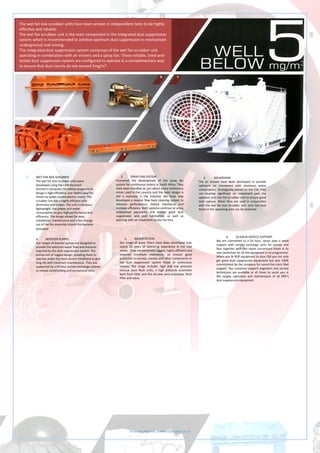 Visit our website: www.rdpscreen.co.za
1. WET FAN BOX SCRUBBER
The wet fan box scrubber units were
developed using the CSIR Aerotech
Division’s computer simulation programs to
design a high efficiency, low inertia axial fan
driven by water cooled electric motor. The
scrubber box has a highly efficient mist
eliminator and screen. The unit is compact,
lightweight, low power and water
consumption to give high performance and
efficiency. The design allows for easy
installation, maintenance and a fast change
out of the fan assembly should this become
damaged.
2. SPRAY FAN SYSTEM
Pioneered the development of the spray fan
system for continuous miners in South Africa. They
have been installed on just about every continuous
miner used in the country and the basic design is
still a mainstay in the industry. We have now
developed a reverse flow back cleaning system to
enhance performance, reduce maintance and
increase efficiency. Both systems continue to enjoy
widespread popularity and ensure good dust
suppression and pick lubrication, as well as
assisting with air movement across the face.
3. AIR MOVERS
The air movers have been developed to provide
optimum air movement with minimum water
consumption. Strategically placed on the CM, they
can develop significant air movement past the
operator and into the scrubber unit to ensure good
dust capture. When they are used in conjunction
with the wet fan box scrubber unit, very low dust
levels in the operating area can be achieved.
4. BOOSTER PUMPS
Our ranges of booster pumps are designed to
provide the optimum water flow and pressure
required by the dust suppression system. The
pumps are of rugged design, enabling them to
operate under the most severe conditions to give
long life with minimum maintenance. They are
supported by a 24 hour service exchange scheme
to reduce stockholding and turnaround time.
5. WATER FILTERS
Our range of water filters have been developed over
nearly 20 years of operating experience in the coal
mines. They are extremely rugged, highly efficient and
required minimum maintance, to ensure good
protection to pumps, nozzles and other components in
the dust suppression system fitted to continuous
miners. The range includes high and low pressure
manual back flush units, a high pressure automatic
back flush filter and the all-new semi-automatic flush
filter and valve.
6. 24 HOUR SERVICE SUPPORT
We are committed to a 24 hour, seven days a week
support with service exchange units for pumps and
fans together with fast repair turnaround times in its
own workshop for all the equipment in its programme.
When you fit RDP equipment to your CM you not only
get good dust suppression equipment but also 100%
commitment by the company for round-the-clock filed
support. Our customer support engineers and service
technicians are available at all times to assist you in
the supply, operation and maintenance of all RDP’s
dust suppression equipment.
The wet fan box scrubber units have been proven in independent tests to be highly
effective and reliable.
The wet fan scrubber unit is the main component in the integrated dust suppression
system which is recommended to achieve optimum dust suppression in mechanised
underground coal mining.
The integrated dust suppression system comprises of the wet fan scrubber unit
operating in combination with air movers and a spray fan. These reliable, tried-and-
tested dust suppression system are configured to operate in a complementary way
to ensure that dust counts do not exceed 5mg/m³.
 