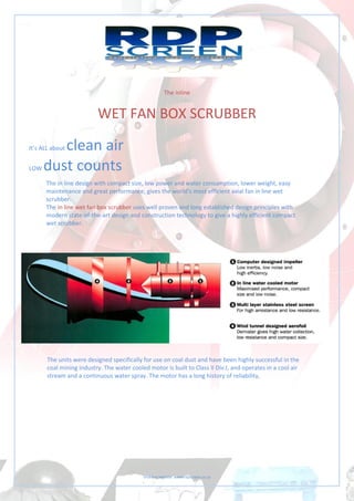Visit our website: www.rdpscreen.co.za
The inline
WET FAN BOX SCRUBBER
It’s ALL about clean air
LOW dust counts
The in line design with compact size, low power and water consumption, lower weight, easy
maintenance and great performance, gives the world’s most efficient axial fan in line wet
scrubber.
The in line wet fan box scrubber uses well proven and long established design principles with
modern state-of-the-art design and construction technology to give a highly efficient compact
wet scrubber.
The units were designed specifically for use on coal dust and have been highly successful in the
coal mining industry. The water cooled motor is built to Class II Div.I, and operates in a cool air
stream and a continuous water spray. The motor has a long history of reliability,
 