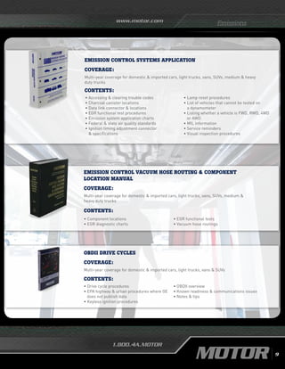 www.motor.com
1.800.4A.MOTOR
EMISSION CONTROL VACUUM HOSE ROUTING  COMPONENT
LOCATION MANUAL
Coverage:
Multi-year coverage for domestic  imported cars, light trucks, vans, SUVs, medium 
heavy duty trucks
•	Component locations
•	EGR diagnostic charts
•	EGR functional tests
•	Vacuum hose routings
Contents:
OBDII DRIVE CYCLES
Coverage:
Multi-year coverage for domestic  imported cars, light trucks, vans  SUVs
Contents:
•	Drive cycle procedures
•	EPA highway  urban procedures where OE
does not publish data
•	Keyless ignition procedures
• OBDII overview
•	Known readiness  communications issues
•	Notes  tips
Emissions
EMISSION CONTROL SYSTEMS APPLICATION
Coverage:
Multi-year coverage for domestic  imported cars, light trucks, vans, SUVs, medium  heavy
duty trucks
Contents:
• Accessing  clearing trouble codes		
• Charcoal canister locations			
• Data link connector  locations			
• EGR functional test procedures			
• Emission system application charts		
• Federal  state air quality standards		
• Ignition timing adjustment connector
 specifications
•	Lamp reset procedures
•	List of vehicles that cannot be tested on
a dynamometer
• Listing whether a vehicle is FWD, RWD, 4WD
or AWD
•	MIL information
•	Service reminders
•	Visual inspection procedures
9
 