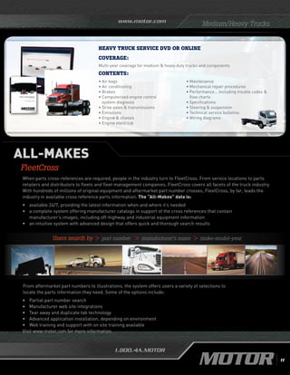www.motor.com
1.800.4A.MOTOR
When parts cross-references are required, people in the industry turn to FleetCross. From service locations to parts
retailers and distributors to fleets and fleet management companies, FleetCross covers all facets of the truck industry.
With hundreds of millions of original equipment and aftermarket part number crosses, FleetCross, by far, leads the
industry in available cross reference parts information. The “All-Makes” data is:
•	 available 24/7, providing the latest information when and where it’s needed
• 	a complete system offering manufacturer catalogs in support of the cross references that contain
manufacturer’s images, including off-highway and industrial equipment information
•	 an intuitive system with advanced design that offers quick and thorough search results
	
From aftermarket part numbers to illustrations, the system offers users a variety of selections to
locate the parts information they need. Some of the options include:
•	 Partial part number search
•	 Manufacturer web site integrations
•	 Tear away and duplicate tab technology
•	 Advanced application installation, depending on environment
•	 Web training and support with on site training available
Visit www.motor.com for more information.
ALL-MAKES
FleetCross
• Air bags
• Air conditioning
• Brakes
•	Computerized engine control
system diagnosis
• Drive axles  transmissions
• Emissions
• Engine  chassis
• Engine electrical
• Maintenance
• Mechanical repair procedures
• Performance... including trouble codes 
flow charts
• Specifications
• Steering  suspension
•	Technical service bulletins
• Wiring diagrams
Contents:
HEAVY TRUCK SERVICE dvd or online
Coverage:
Multi-year coverage for medium  heavy duty trucks and components
Medium/Heavy Trucks
	 Users search by  part number  manufacturer’s name  make-model-year
11
 