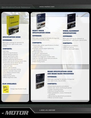 www.motor.com
1.800.4A.MOTOR
SPECIFICATION GUIDE
Coverage:
Multi-year coverage for domestic 
imported cars, light trucks, vans
 SUVs
Contents:
•	A/C data
•	Ball joint specifications
•	Brake bleed procedures
•	Brake specification data
•	Cylinder head  torques
•	Engine tightening specifications
•	Fluid capacities  cooling system data
•	Front drive axle  wheel lug nut
tightening specifications
•	Lubricant data
•	Sensor specifications
•	Serpentine drive belt routing
•	Service reminder lamp reset
•	Tire inflation pressure data
•	Tune-up data
•	Valve timing marks
•	Wheel alignment data
ALSO AVAILABLE:
Specifications/Quick Reference
HEAVY TRUCK
SPECIFICATION GUIDE
Coverage:
Multi-year coverage for domestic  imported
medium  heavy duty trucks
Contents:
•	Brake data, sensor specificiations  wheel
alignment data
• Cylinder head  engine tightening
specifications
•	Fluid capacities
•	Lubricant requirements
•	OE scheduled maintenance
•	Powertrain diagnostic trouble codes
•	Service reminder lamp reset procedures
•	Tune-up specifications
•	Valve timing marks
Vintage Specification Guide
WHEEL ALIGNMENT
SPECIFICATIONS
Coverage:
Multi-year coverage for domestic 
imported cars, light trucks, vans  SUVs
Contents:
• Adjustment procedures
•	Ball joint testing
•	Vehicle ride height tables
BRAKE SPECIFICATIONS GUIDE
AND BRAKE BLEED PROCEDURES
Coverage:
Multi-year coverage for domestic  imported
cars, light trucks, vans  SUVs
Contents:
• Brake bleed sequence procedures
•	Brake rotor, drum machining  service
•	Caliper mounting torque
•	Minimum lining thickness
•	Rotor parallelism, runout, thickness 
microfinish
•	Wheel bearing adjustment procedures
•	Wheel nut  bolt torque
12
 