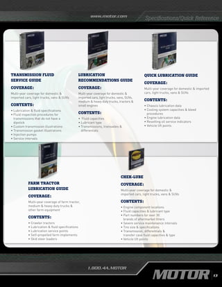 www.motor.com
1.800.4A.MOTOR
Specifications/Quick Reference
quick lubrication GUIDE
Coverage:
Multi-year coverage for domestic  imported
cars, light trucks, vans  SUVs
Contents:
• Chassis lubrication data
•	Cooling system capacities  bleed
procedures
•	Engine lubrication data	
• Resetting oil service indicators
•	Vehicle lift points
Lubrication
recommendations GUIDE
Coverage:
Multi-year coverage for domestic 
imported cars, light trucks, vans, SUVs,
medium  heavy duty trucks, tractors 
small engines
Contents:
• 	Fluid capacities
•	Lubricant type
•	Transmissions, transaxles 
differentials
TRANSMISSION FLUID
SERVICE GUIDE
Coverage:
Multi-year coverage for domestic 
imported cars, light trucks, vans  SUVs
Contents:
• Lubrication  fluid specifications
• Fluid inspection procedures for
transmissions that do not have a
dipstick
•	Custom transmission illustrations
•	Transmission gasket illustrations
• Injection pumps
• Service intervals
FARM TRACTOR
LUBRICATION GUIDE
Coverage:
Multi-year coverage of farm tractor,
medium  heavy duty trucks 
other farm equipment
Contents:
• Crawler tractors
• Lubrication  fluid specifications
• Lubrication service points
• Self-propelled farm implements
• Skid steer loaders
chek-lube
Coverage:
Multi-year coverage for domestic 
imported cars, light trucks, vans  SUVs
Contents:
• Engine component locations
•	Fluid capacities  lubricant type
• Part numbers for over 30
brands of aftermarket filters
• Severe service maintenance intervals
•	Tire size  specifications
•	Transmission, differentials 
transfer case fluid capacities  type
•	Vehicle lift points
13
 