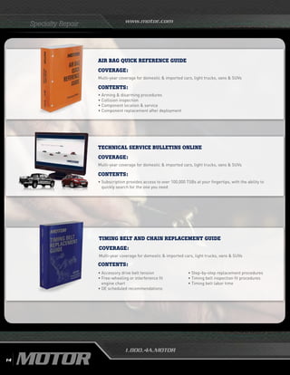 www.motor.com
1.800.4A.MOTOR
Specialty Repair
AIR BAG QUICK REFERENCE GUIDE
Coverage:
Multi-year coverage for domestic  imported cars, light trucks, vans  SUVs
Contents:
• Arming  disarming procedures
• Collision inspection
• Component location  service
•	Component replacement after deployment
TECHNICAL SERVICE BULLETINS ONLINE
Coverage:
Multi-year coverage for domestic  imported cars, light trucks, vans  SUVs
Contents:
•	Subscription provides access to over 100,000 TSBs at your fingertips, with the ability to
quickly search for the one you need
TIMING BELT AND CHAIN REPLACEMENT GUIDE
Coverage:
Multi-year coverage for domestic  imported cars, light trucks, vans  SUVs
•	Accessory drive belt tension
•	Free-wheeling or interference fit
engine chart
•	OE scheduled recommendations
•	Step-by-step replacement procedures
• Timing belt inspection fit procedures
•	Timing belt labor time
Contents:
14
 