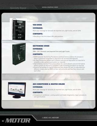 www.motor.com
1.800.4A.MOTOR
Specialty Repair
VIN GUIDE
Coverage:
Multi-year coverage for domestic  imported cars, light trucks, vans  SUVs
Contents:
•	Decoding of the first eleven VIN code positions
SECTIONING GUIDE
COVERAGE:
2006 – 2011 Domestic and Imported Cars and Light Trucks
CONTENTS:
• OEM-Authentic Sectioning Procedures and Illustrations outlines the process in
which a sectioned component is required to be removed and replaced.
• Air Bag Precautions allows user to disarm and arm air bag system as required to
complete a safe sectioning procedure as required.
• Hybrid Battery Service Precautions allows the user to disarm and arm the hybrid
battery system as required to complete a safe sectioning procedure as required.
• General Sectioning and Special Substrate Data allows the user to understand the
different metals used by OEM’s in their vehicle builds and how they interact with
each other.
air conditionER  heater online
COVERAGE:
Multi-year coverage for domestic  imported cars, light trucks, vans  SUVs
CONTENTS:
• Complete air conditioner, cooling system and heater diagnostics, repair procedures
and specifications
16
 