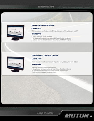 www.motor.com
1.800.4A.MOTOR
Wiring Diagrams/Component Locations
wiring diagrams online
Coverage:
Multi-year coverage for domestic  imported cars, light trucks, vans  SUVs
Contents:
• Over 2.5 million wiring diagrms
•	OE-drawn wiring diagrams searchable by system or component
•	Easy-to-use vehicle selection by year, make, model and engine
Component Location online
Coverage:
Multi-year coverage for domestic  imported cars, light trucks, vans  SUVs
Contents:
• Nearly 2 million component locations
• Easy-to-use vehicle selection by Year, Make, Model and Engine
• Component locations searchable by system or component
• Component images  textual locations
17
 