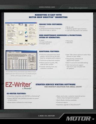 www.motor.com
1.800.4A.MOTOR
Shop Management
Starter SERVICE WRITING Software
The perfect solution for small shops
• 	Seamless integration with MOTOR’s e-EstimatingTM
•	Import MOTORTM
/ALLDATA® estimates  convert
to work orders
•	Great starter software for small shops
•	Basic work order, customer invoice  service 		
	 history shop management program
•	Quick Books interface available	
•	Financial reports
•	Seamless upgrade to Shop Director™
EZ-WRITER FEATURES:
Marketing is Easy with
MOTOR Shop Director™ Marketing
• By type
•	Using structured query language
•	By vehicle type or options
• Labels
•	E-mail notification
•	Printed reports
• Postcards
•	Data files
CHOOSE YOUR CUSTOMERS:
• By zip code
•	Needing specific type of service
•	Last time they were in for service
SEND MAINTENANCE REMINDERS  PROMOTIONAL
OFFERS BY GENERATING:
• TechLink automated time sheet
system: record time at the task
level for complete profit analysis
• Technician productivity analysis
• Vehicle search by plate, VIN,
make  fleet number
• Transfer vehicles from one
customer to another
ADDITIONAL FEATURES:
• Over 100 custom options to tailor Shop
Director to your needs
• Drag  drop scheduling 
appointment system
• Built in accounts receivable billing
• Toll–free technical support
help line (1 year included with
all updates)
Ten-level Matrix Pricing: Automatically apply different margins
based on part cost! Here you see a part cost of $6.50 selling for
$19.70; a 67% margin and 203% mark-up.
19
 