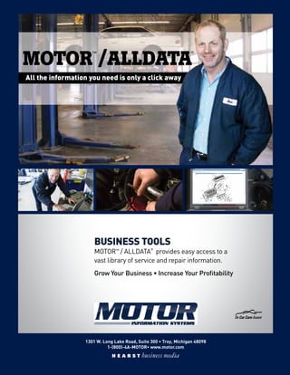 1301 W. Long Lake Road, Suite 300 • Troy, Michigan 48098
1-(800)-4A-MOTOR• www.motor.com
BUSINESS TOOLS
MOTOR™ / ALLDATA®
provides easy access to a
vast library of service and repair information.
Grow Your Business • Increase Your Profitability
All the information you need is only a click away
™ ®
MOTOR /ALLDATA
 