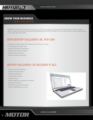 www.motor.com
1.800.4A.MOTOR
Grow your business
Increase your profitability
MOTOR™/ALLDATA®
3K provides easy access to a vast library of repair information and detailed diagrams covering engine-
specific models. Driven by the renowned MOTOR Database, MOTOR™/ALLDATA®
3K is your best choice for faster, easier access
to accurate repair information.
MOTOR™/ALLDATA® 3K DELIVERS IT ALL:
	 • Technical Service Bulletins
	 • OE Trouble Code Charts
	 • OE Wiring Diagrams
	 • Component Locations
	 • Specifications
	 • Vehicle-specific maintenance schedules
	 • Service precautions
	 • Customer estimates & invoices
	 • PLUS - MOTOR Parts & Labor
WITH MOTOR™/ALLDATA® 3K, YOU CAN:
	 • Diagnose problems  perform repairs faster  more accurately
	 • Increase parts  labor sales
	 • Increase technician productivity
	 • Repair more makes  models
	 • Reduce billing omissions
	 • Boost customer satisfaction
2
 