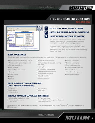 www.motor.com
1.800.4A.MOTOR
Find the Right Information
Three Short Steps
Data Subscriptions Available
(1982 Through Present)
MOTOR Shop Director shop management software interfaces seamlessly with MOTOR™/AllDATA® 3K and is available for an
additional cost.
• All-Makes
• Imports Only
• European Only
• Domestic Only
• Asian Only
DATA COVERAGE:
Service and repair information for most automobiles and light trucks since 1982 is provided in the following service categories:
1
2
3
Select year, make, model  engine
Choose the desired system  component
Print the information  go to work
Our exclusive Turboview™ feature lets you jump to other
systems, subsystems, or components when additional
information is needed—without losing your place.
Embedded hyperlinks let technicians instantly bring up
related information. The right information is never more
than a mouse click away, and we provide hands-on training
right in your shop.
• All Diagnostic Trouble Codes (DTCs)
• Accessories  optional equipment
• Air bags  seat belts
• Body  frame		
• Brakes  traction control
• Cooling
• Cruise control
•	Engine
•	Exhaust
•	Heating  air conditioning
• Instrument panel, gauges  warning
indicators
•	Lighting  horns
•	OE scheduled maintenance
•	Power  ground distribution
• Powertrain management
• Relays  modules
• Restraint systems
• Sensors  switches
• Starting  charging	
• Steering  suspension
• Transmission  drivetrain
• Windows  glass
• Wiper  washer systems
• Vehicle identification		
Service Advisor-Coverage Includes:
DRIVEN by
3
• Technical Service Bulletin Titles
• Maintenance Schedules
• Labor Guide
• OE Parts and Prices				
	 • Technical/Management Support
• Estimating Software
 