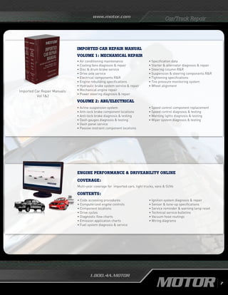 www.motor.com
1.800.4A.MOTOR
Car/Truck Repair
Imported Car Repair Manuals:
Vol 12
imported car repair MANUAL
Volume 1: Mechanical Repair
• Air conditioning maintenance
• Cooling fans diagnosis  repair
•	Disc  drum brake service
•	Drive axle service
•	Electrical components RR
• Engine rebuilding specifications
• Hydraulic brake system service  repair
• Mechanical engine repair
• Power steering diagnosis  repair
• Specification data
•	Starter  alternator diagnosis  repair
• Steering column RR
• Suspension  steering components RR
• Tightening specifications
• Tire pressure monitoring system
• Wheel alignment
Volume 2: ABS/Electrical
• Active suspension system
• Anti-lock brake component locations
• Anti-lock brake diagnosis  testing
• Dash gauges diagnosis  testing
• Dash panel service
• Passive restraint component locations
• Speed control component replacement
• Speed control diagnosis  testing
• Warning lights diagnosis  testing
• Wiper system diagnosis  testing
ENGINE PERFORMANCE  DRIVEABILITY ONLINE
Coverage:
Multi-year coverage for imported cars, light trucks, vans  SUVs
• Code accessing procedures
• Computerized engine controls
• Component locations
• Drive cycles
• Diagnostic flow charts
• Emission application charts
• Fuel system diagnosis  service
• Ignition system diagnosis  repair
• Sensor  tune-up specifications
• Service reminder  warning lamp reset
• Technical service bulletins
• Vacuum hose routings
• Wiring diagrams
Contents:
7
 