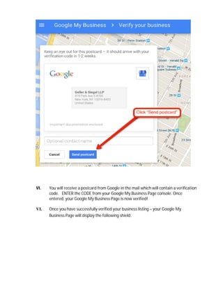 VI. You will receive a postcard from Google in the mail which will contain a verification
code. ENTER the CODE from your Google My Business Page console. Once
entered, your Google My Business Page is now verified!
VI. Once you have successfully verified your business listing – your Google My
Business Page will display the following shield:
 
