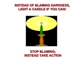 INSTEAD OF BLAMING DARKNESS,INSTEAD OF BLAMING DARKNESS,
LIGHT A CANDLE IF YOU CAN!LIGHT A CANDLE IF YOU CAN!
STOP BLAMING;STOP BLAMING;
INSTEAD TAKE ACTIONINSTEAD TAKE ACTION
 