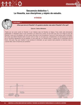 10 IDENTIFICA A LA ÉTICA COMO DISCIPLINA FILOSÓFICA Y RECONOCE LAS DIFERENTES TEORÍAS MORALES A LO LARGO DE LA HISTORIA
Actividad: 1
Realiza individualmente la lectura “Carta de Epicuro a Meneceo”. Y a partir de las
siguientes preguntas redacta un texto de media cuartilla.
¿Qué es la Filosofía?
Actividad: 1
Secuencia didáctica 1.
La filosofía, sus disciplinas y objeto de estudio.
Inicio
¿Para qué sirve la Filosofía? ¿Te gustaría estudiar más sobre Filosofía? ¿Por qué?
Epicuro: Carta a Meneceo.
"Nadie por ser joven vacile en filosofar ni por hallarse viejo de filosofar se fatigue. Pues nadie está demasiado
adelantado ni retardado para lo que concierne a la salud de su alma. El que dice que aún no le llegó la hora de
filosofar o que ya le ha pasado, es como quien dice que no se le presenta o que ya no hay tiempo para la felicidad.
De modo que deben filosofar tanto el joven como el viejo: el uno para que, envejeciendo, se rejuvenezca en bienes
por el recuerdo agradecido de los pasados, el otro para ser a un tiempo joven y maduro por su serenidad ante el
futuro. Así pues, hay que meditar lo que produce la felicidad, ya que cuando está presente lo tenemos todo y,
cuando falta, todo lo hacemos por poseerla."
_____________________________________________________________________________________________________
_____________________________________________________________________________________________________
_____________________________________________________________________________________________________
_____________________________________________________________________________________________________
_____________________________________________________________________________________________________
_____________________________________________________________________________________________________
_____________________________________________________________________________________________________
_____________________________________________________________________________________________________
_____________________________________________________________________________________________________
_____________________________________________________________________________________________________
_____________________________________________________________________________________________________
_____________________________________________________________________________________________________
_____________________________________________________________________________________________________
_____________________________________________________________________________________________________
_____________________________________________________________________________________________________
_____________________________________________________________________________________________________
_____________________________________________________________________________________________________
_____________________________________________________________________________________________________
_____________________________________________________________________________________________________
_____________________________________________________________________________________________________
_____________________________________________________________________________________________________
_____________________________________________________________________________________________________
 