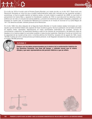 1
100 PROMUEVE EL RESPETO HACIA LOS DEMÁS Y HACIA LAS DECISIONES DEMOCRÁTICAS DEL PAÍS ASÍ COMO EL RESPETO A LOS DERECHOS HUMANOS
En el año de 1914 el mundo vivía la Primera Guerra Mundial y en medio de ella, en el año 1917, Rusia inició una
Revolución Socialista en virtud de que el pueblo tradicionalmente había sido marcado por las injusticias sociales y
económicas, al final el pueblo derrocó al sistema zarista, el triunfo implico la aparición de URSS, la cual tomó el
pensamiento de Carlos Marx, y apareció la Constitución soviética de 1918, la cual denunció los derechos civiles y
políticos por ser sólo un conjunto de buenas palabras y, proclama los derechos del pueblo trabajador y explotado, sin
embargo en nuestro país, la Constitución Mexicana es la primera en el mundo en enunciar en su Carta Magna de
1917, los derechos sociales, también producto de la Revolución.
En el año 1948, tres años después de la Segunda Guerra Mundial, el mundo todavía estaba horrorizado por todo
aquello que los hombres habían sido capaces de hacer durante la guerra. Nunca la población civil se había convertido
en objetivo militar: represalias, deportaciones en masa, bombardeos sistemáticos de ciudades, campos de
concentración y exterminio, los asesinatos llevados a cabo en los campos de concentración y de exterminio nazis se
basaban en la creencia según la cual existen pueblos o razas (la aria) superiores. Además el mundo se horrorizó con
la capacidad de las nuevas armas como: la bomba atómica de Hiroshima, lanzada el 8 de agosto de 1945, causó
100.000 muertos así cómo consecuencias que todavía perduran; la de Nagasaki (lanzada tres días después) provocó
la muerte a 80.000 personas.
Actividad: 2
Elabora con los datos proporcionados por la lectura de la conformación histórica de
los Derechos Humanos, una línea del tiempo, y colócale iconos que tú mismo
dibujes y que sean representativos del periodo histórico a que se refiere.
 