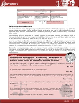 101BLOQUE 3
Evaluación
Actividad: 2 Producto: Línea del tiempo. Puntaje:
Saberes
Conceptual Procedimental Actitudinal
Ordena procesos históricos que
conforman los Derechos
Humanos.
Establece los momentos que
conformaron la existencia de los
Derechos Humanos.
Sigue instrucciones.
Se esfuerza por realizar la
actividad.
Autoevaluación
C MC NC Calificación otorgada por el
docente
Definición de Derechos Humanos.
Los Derechos Humanos son el conjunto de prerrogativas inherentes a la naturaleza de la persona, cuya realización
efectiva resulta indispensable para el desarrollo integral del individuo que vive en una sociedad jurídicamente
organizada. Estos derechos, establecidos en la Constitución y en las leyes, deben ser reconocidos y garantizados
por el Estado.
Todos estamos obligados a respetar los Derechos Humanos de las demás personas. Sin embargo, según el
mandato constitucional, quienes tienen mayor responsabilidad en este sentido son las autoridades gubernamentales,
es decir, los hombres y mujeres que ejercen la función de servidores públicos.
La tarea de proteger los Derechos Humanos representa para el Estado la exigencia de proveer y mantener las
condiciones necesarias para que, dentro de una situación de justicia, paz y libertad, las personas puedan gozar
realmente de todos sus derechos. El bienestar común supone que el poder público debe hacer todo lo necesario
para que, de manera paulatina, sean superadas la desigualdad, la pobreza y la discriminación.
Siempre han existido personas que luchan para mejorar el mundo, que incluso han sufrido penalidades y sanciones
por su lucha. Sin embargo hoy se goza de un mundo donde la información ha permitido que conozcamos nuestros
derechos y existan Instituciones gubernamentales y Civiles llamadas ONG que defiende los Derechos Humanos de
los Ciudadanos.
Actividad: 3
“Los derechos humanos son sus derechos. Tómenlos. Defiéndanlos. Promuévanlos. Entiéndanlos e insistan en
ellos. Nútranlos y enriquézcanlos. . . Son lo mejor de nosotros. Denles vida”.
Kofi Annan
“El secreto de la paz está en el respeto de los derechos humanos”.
Juan Pablo II
“La industria norteamericana de armamentos practica la lucha contra el terrorismo vendiendo armas a gobiernos
terroristas, cuya única relación con los derechos humanos consiste en que hacen todo lo posible por
aniquilarlos”.
Eduardo Galeano
"Hay ocasiones en las que cada ser humano debe defender los derechos humanos y la justicia, o nunca volverá a
sentirse limpio".
Arthur Conan Doyle
“En la actualidad la gente sólo se preocupa por sus derechos. Recordarle que también tiene deberes y
responsabilidades es un acto de valor que no corresponde exclusivamente a los políticos”.
Mahatma Gandhi
“La juventud debe ejercitar los derechos que ha de realizar y enseñar después”.
José Marti
En forma individual reflexiona en torno a las frases celebres y realiza un escrito con
una extensión de media cuartilla donde expongas por qué son importantes para el
hombre los derechos humanos, sus beneficios y las obligaciones que implican.
 