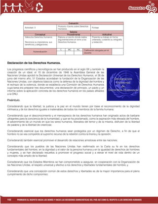 1
102 PROMUEVE EL RESPETO HACIA LOS DEMÁS Y HACIA LAS DECISIONES DEMOCRÁTICAS DEL PAÍS ASÍ COMO EL RESPETO A LOS DERECHOS HUMANOS
Evaluación
Actividad: 3
Producto: Escrito sobre Derechos
Humanos.
Puntaje:
Saberes
Conceptual Procedimental Actitudinal
Valora los Derechos Humanos.
Reconoce su importancia, sus
beneficios y obligaciones.
Elabora un escrito donde realiza
argumentaciones en torno a los
Derechos Humanos.
Presenta su trabajo en forma
ordenada, cuidando su ortografía
y redacción.
Autoevaluación
C MC NC Calificación otorgada por el
docente
Declaración de los Derechos Humanos.
Los progresos científicos y tecnológicos se han producido en el siglo XX y también la
creación de un ideal, el 10 de diciembre de 1948 la Asamblea General de las
Naciones Unidas aprobó la Declaración Universal de los Derechos Humanos, el 26 de
junio del mismo año, 51 Estados acordaban la fundación de la Organización de las
Naciones Unidas, con objetivos básicos como la defensa de la dignidad del hombre y
el rechazo de la violencia, donde se establecía una Comisión de Derechos Humanos
cuya tarea era preparar tres documentos: una declaración de principio, un pacto y un
informe sobre la aplicación concreta de los derechos humanos en los países afiliados
a la ONU.
Preámbulo.
Considerando que la libertad, la justicia y la paz en el mundo tienen por base el reconocimiento de la dignidad
intrínseca y de los derechos iguales e inalienables de todos los miembros de la familia humana;
Considerando que el desconocimiento y el menosprecio de los derechos humanos han originado actos de barbarie
ultrajantes para la conciencia de la humanidad, y que se ha proclamado, como la aspiración más elevada del hombre,
el advenimiento de un mundo en que los seres humanos, liberados del temor y de la miseria, disfruten de la libertad
de palabra y de la libertad de creencias;
Considerando esencial que los derechos humanos sean protegidos por un régimen de Derecho, a fin de que el
hombre no se vea compelido al supremo recurso de la rebelión contra la tiranía y la opresión;
Considerando también esencial promover el desarrollo de relaciones amistosas entre las naciones;
Considerando que los pueblos de las Naciones Unidas han reafirmado en la Carta su fe en los derechos
fundamentales del hombre, en la dignidad y el valor de la persona humana y en la igualdad de derechos de hombres
y mujeres, y se han declarado resueltos a promover el progreso social y a elevar el nivel de vida dentro de un
concepto más amplio de la libertad;
Considerando que los Estados Miembros se han comprometido a asegurar, en cooperación con la Organización de
las Naciones Unidas, el respeto universal y efectivo a los derechos y libertades fundamentales del hombre, y
Considerando que una concepción común de estos derechos y libertades es de la mayor importancia para el pleno
cumplimiento de dicho compromiso;
 