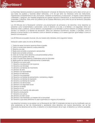 103BLOQUE 3
La Asamblea General proclama la presente Declaración Universal de Derechos Humanos como ideal común por el
que todos los pueblos y naciones deben esforzarse, a fin de que tanto los individuos como las instituciones,
inspirándose constantemente en ella, promuevan, mediante la enseñanza y la educación, el respeto a estos derechos
y libertades, y aseguren, por medidas progresivas de carácter nacional e internacional, su reconocimiento y aplicación
universales y efectivos, tanto entre los pueblos de los Estados Miembros como entre los de los territorios colocados
bajo su jurisdicción.
Los 30 Artículos de la Declaración contienen una proclamación de principios y de derechos. Unos derechos se
presentan como fundamentales o personales: como el derecho a la vida, a la libertad, a la seguridad. Otros son
derechos civiles y políticos: como el derecho a la propiedad o a la intimidad o como el derecho al sufragio universal y
secreto o el derecho a la libertad de asociación. Otros son derechos económicos, sociales y culturales: como el
derecho a formar familia o a la vivienda o como el derecho al trabajo y a un salario igual por igual trabajo o como el
derecho a la educación.
Los 30 Artículos se pueden enunciar, de una manera sólo indicativa, de la siguiente manera:
Indicación sobre cada uno de los 30 Artículos.
1. Todos los seres humanos nacemos libres e iguales
2. Todo el mundo tiene derecho a estos derechos
3. Derecho a la vida
4. Nadie será sometido a esclavitud o servidumbre
5. Nadie será sometido a tortura
6. Todo ser humano tiene derecho a una personalidad jurídica
7. Todos somos iguales ante la ley
8. Todo el mundo tiene derecho a defenderse ante los tribunales
9. Nadie podrá ser detenido arbitrariamente ni desterrado
10. Derecho a un juicio justo
11. Derecho a la presunción de inocencia
12. Derecho a la intimidad
13. Derecho a la libertad de movimiento
14. Derecho de asilo
15. Derecho a la nacionalidad
16. Derecho al matrimonio
17. Derecho a la propiedad
18. Derecho a la libertad de pensamiento, conciencia y religión
19. Derecho a la libertad de expresión
20. Derecho a la libertad de reunión
21. Derecho a la democracia
22. Derecho a la seguridad social.
23. Derecho al trabajo
24. Derecho al ocio
25. Derecho a un nivel de vida adecuado
26. Derecho al educación
27. Derecho a la cultura
28. Derecho al orden social
29. Derecho a las libertades y al respeto de la comunidad
30. Derecho a que estos derechos no sean suprimidos en ninguna circunstancia
Los derechos humanos no se acaban con la Declaración de 1948. El redactado de ésta no se ha modificado, pero en
años posteriores se han ido introduciendo y aprobando otros derechos con nuevos documentos; así, se han
reconocido los derechos de los niños, el derecho a no discriminación de la mujer, el derecho a un entorno saludable,
etc.
 