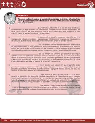 1
104 PROMUEVE EL RESPETO HACIA LOS DEMÁS Y HACIA LAS DECISIONES DEMOCRÁTICAS DEL PAÍS ASÍ COMO EL RESPETO A LOS DERECHOS HUMANOS
Actividad: 4
1) _________________________________. Es un derecho fundamental sin el cual los otros derechos ya
no tienen sentido o dejan de existir; con él se denuncia cualquier atentado contra la existencia sea por
causa de un individuo, por parte del Estado o de un grupo reivindicativo. Este representa un valor
absoluto que no se puede subordinarse a ningún interés.
2) _________________________________. La calidad está en todas las personas y todas ellas son en la
misma medida valiosas, importantes y respetables por el hecho de ser personas, con independencia
de su riqueza, cultura, religión o sexo. Es un valor irrenunciable propio de todo ser humano.
3) __________________________________. Son los derechos de que dispone el individuo para expresar
sin ataduras sus ideas, su sentir y determinar autónomamente religión, además establecer el partido
político que más le agrada. Son unos derechos que establecen límites al del Estado o la comunidad y
otorga todas libertades a las personas, siempre y cuando no difame o levante falsos testimonios.
4) __________________________________. Es un principio de Derecho que establece que ningún
individuo puede ser condenado si antes no conoce quien lo acusa, de que lo acusan, que pruebas
existen en su contra, para que el acusado pueda defenderse plenamente, es decir pueda objetar
pruebas y ofrecer otras que le ayuden a probar su inocencia, durante este proceso el Estado le ofrece
un abogado para su defensa si no dispone de dinero para contratar uno.
5) ___________________________________. Es un derecho que consiste en que el individuo tenga
garantizado el acceso a sistemas médicos que le permitan conservarse en un estado óptimo, que le
garantice desarrollarse plenamente anulando el dolor y agregando calidad de vida, es a su vez
disponer de medicinas, servicios en cualquier momento.
6) _____________________________________. Este derecho se enfoca en dejar de ser ignorante, es un
derecho y obligación de desarrollar nuestras capacidades, a desarrollarnos como personas
inteligentes. A abandonar el analfabetismo y la oscuridad de supersticiones, prejuicios y engaños,
frutos de la ignorancia, que durante mucho tiempo han explotado a la gente y las han mantenido en
situación de infracultura, en algunos países se les prohíbe a las mujeres el acceso al conocimiento.
7) ___________________________________. Es el derecho a saber y poder escoger lo que se quiere ser,
lo que se quiere leer, lo que se quiere escuchar y lo que se quiere ver, concluyendo, derecho a ser un
mismo y poder desarrollar todas sus potencialidades como ser humano autónomo.
Reconoce cuál es el derecho al que se refiere, colócalo en la línea, selecciónalo de
los 30 que se contienen en la Declaración Universal de los Derechos Humanos que
se te proporcionaron.
 