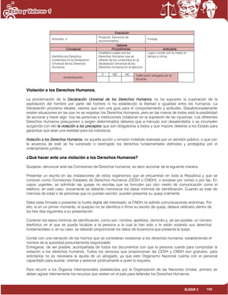105BLOQUE 3
Evaluación
Actividad: 4
Producto: Ejercicios de
reconocimiento.
Puntaje:
Saberes
Conceptual Procedimental Actitudinal
Identifica los Derechos
contenidos en la Declaración
Universal de los Derechos
Humanos.
Establece cuales son los
Derechos Humanos que se
refieren de los contenidos en la
Declaración Universal de los
Derechos humanos en el ejercicio.
Logra cumplir con la metas en
tiempo y forma.
Autoevaluación
C MC NC Calificación otorgada por el
docente
Violación a los Derechos Humanos.
La proclamación de la Declaración Universal de los Derechos Humanos no ha supuesto la superación de la
explotación del hombre por parte del hombre ni ha establecido la libertad e igualdad entre los humanos. La
Declaración proclama ideales, valores que son una guía para el comportamiento y actitudes. Desafortunadamente
existen situaciones en las que no se respetan los Derechos Humanos, pero en las manos de todos está la posibilidad
de accionar y hacer algo: hoy las personas e instituciones colaboran en la supresión de las injusticias. Los diferentes
Derechos Humanos presuponen o exigen determinados deberes que a menudo son desatendidos o se incumplen
surgiendo con ello la violación a los preceptos que son obligatorios a todos y que impone deberes a los Estado para
garantizar que sean una realidad para los individuos.
Violación a los Derechos Humanos, es aquella acción u omisión indebida realizada por un servidor público, o que con
la anuencia de esté se ha vulnerado o restringido los derechos fundamentales definidos y protegidos por el
ordenamiento jurídico.
¿Qué hacer ante una violación a los Derechos Humanos?
Quejarse, denunciar ante las Comisiones de Derechos humanos, es decir accionar de la siguiente manera:
Presentar un escrito en las instalaciones de estos organismos que se encuentran en toda la República y que se
conocen como Comisiones Estatales de Derechos Humanos (CEDH o CNDH), o enviarse por correo o por fax. En
casos urgentes, se admitirán las quejas no escritas que se formulen por otro medio de comunicación como el
teléfono; en este caso, únicamente se deberán mencionar los datos mínimos de identificación. Cuando se trate de
menores de edad o de personas que no puedan escribir, pueden presentar su queja oralmente.
Debe estar firmada o presentar la huella digital del interesado; la CNDH no admite comunicaciones anónimas. Por
ello, si en un primer momento, el quejoso no se identifica o firma su escrito de queja, deberá ratificarlo dentro de
los tres días siguientes a su presentación.
Contener los datos mínimos de identificación, como son: nombre, apellidos, domicilio y, de ser posible, un número
telefónico en el que se pueda localizar a la persona a la cual le han sido o le están violando sus derechos
fundamentales o, en su caso, se deberán proporcionar los datos de la persona que presenta la queja.
Contar con una narración de los hechos que se consideran violatorios a los derechos humanos, estableciendo el
nombre de la autoridad presuntamente responsable.
Entregarse, de ser posible, acompañada de todos los documentos con que la persona cuente para comprobar la
violación a los derechos humanos. Todos los servicios que proporcionan las CEDH y CNDH son gratuitos; para
solicitarlos no es necesaria la ayuda de un abogado, ya que este Organismo Nacional cuenta con el personal
capacitado para auxiliar, orientar y asesorar jurídicamente a quien lo requiera.
Para recurrir a los Órganos Internacionales establecidos por la Organización de las Naciones Unidas, primero se
deben agotar internamente los recursos que existen en el país para defender los Derechos Humanos.
 