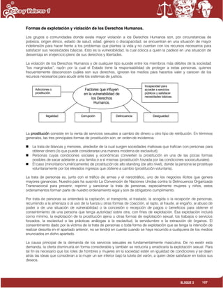 107BLOQUE 3
Formas de explotación y violación de los Derechos Humanos.
Los grupos o comunidades donde existe mayor violación a los Derechos Humanos son, por circunstancias de
pobreza, origen étnico, estado de salud, edad, género o discapacidad, se encuentran en una situación de mayor
indefensión para hacer frente a los problemas que plantea la vida y no cuentan con los recursos necesarios para
satisfacer sus necesidades básicas. Esto es la vulnerabilidad, la cual coloca a quien la padece en una situación de
desventaja en el ejercicio pleno de sus derechos y libertades.
La violación de los Derechos Humanos y de cualquier tipo sucede entre los miembros más débiles de la sociedad
“los marginados”, razón por la cual el Estado tiene la responsabilidad de proteger a estas personas, quienes
frecuentemente desconocen cuáles son sus derechos, ignoran los medios para hacerlos valer y carecen de los
recursos necesarios para acudir ante los sistemas de justicia.
La prostitución consiste en la venta de servicios sexuales a cambio de dinero u otro tipo de retribución. En términos
generales, las tres principales formas de prostitución son, en orden de incidencia:
 La trata de blancas y menores, alrededor de la cual surgen sociedades mafiosas que trafican con personas para
obtener dinero (lo que puede considerarse una manera moderna de esclavitud).
 Personas cuyas condiciones sociales y económicas convierten la prostitución en una de las pocas formas
posibles de sacar adelante a una familia o a sí mismas (prostitución forzada por las condiciones socioculturales).
 El caso (minoritario numéricamente) de prostitución de alto standing (de alto nivel), donde la persona se prostituye
voluntariamente por los elevados ingresos que obtiene a cambio (prostitución voluntaria).
La trata de personas es, junto con el tráfico de armas y el narcotráfico, uno de los negocios ilícitos que genera
mayores ganancias. Nuestro país ha suscrito La Convención de Naciones Unidas contra la Delincuencia Organizada
Transnacional para prevenir, reprimir y sancionar la trata de personas, especialmente mujeres y niños, estos
ordenamientos forman parte de nuestro ordenamiento legal y son de obligatorio cumplimiento.
Por trata de personas se entenderá la captación, el transporte, el traslado, la acogida o la recepción de personas,
recurriendo a la amenaza o al uso de la fuerza u otras formas de coacción, al rapto, al fraude, al engaño, al abuso de
poder o de una situación de vulnerabilidad o la concesión o recepción de pagos o beneficios para obtener el
consentimiento de una persona que tenga autoridad sobre otra, con fines de explotación. Esa explotación incluirá
como mínimo, la explotación de la prostitución ajena u otras formas de explotación sexual, los trabajos o servicios
forzados, la esclavitud o las prácticas análogas a la esclavitud, la servidumbre o la extracción de órganos. El
consentimiento dado por la víctima de la trata de personas o toda forma de explotación que se tenga la intención de
realizar descrita en el apartado anterior, no se tendrá en cuenta cuando se haya recurrido a cualquiera de los medios
enunciados en dicho apartado.
La causa principal de la demanda de los servicios sexuales es fundamentalmente masculina. De no existir esta
demanda, la oferta disminuiría en forma considerable y también se reduciría y erradicaría la explotación sexual. Para
tal fin es necesario que los roles de hombres y mujeres en la sociedad estén en igualdad de condiciones y se dejen
atrás las ideas que consideran a la mujer un ser inferior bajo la tutela del varón, a quien debe satisfacer en todos sus
deseos.
Factores que influyen
en la vulnerabilidad de
los Derechos
Humanos.
Adicciones o
prostitución.
Ilegalidad Corrupción Delincuencia Desigualdad
Incapacidad para
acceder a servicios
públicos y satisfacer
necesidades básicas.
 