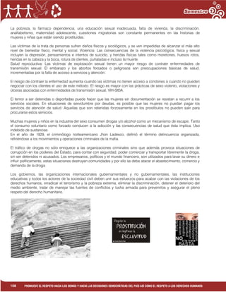 1
108 PROMUEVE EL RESPETO HACIA LOS DEMÁS Y HACIA LAS DECISIONES DEMOCRÁTICAS DEL PAÍS ASÍ COMO EL RESPETO A LOS DERECHOS HUMANOS
La pobreza, la fármaco dependencia, una educación sexual inadecuada, falta de vivienda, la discriminación,
analfabetismo, maternidad adolescente, cuestiones migratorias son constante permanentes en las historias de
mujeres y niñas que están siendo prostituidas.
Las víctimas de la trata de personas sufren daños físicos y sicológicos, y se ven impedidas de alcanzar el más alto
nivel de bienestar físico, mental y social. Violencia: Las consecuencias de la violencia psicológica, física y sexual
incluyen la depresión, pensamientos e intentos de suicidio, y heridas físicas tales como moretones, huesos rotos,
heridas en la cabeza y la boca, rotura de dientes, puñaladas e incluso la muerte.
Salud reproductiva: Las víctimas de explotación sexual tienen un mayor riesgo de contraer enfermedades de
transmisión sexual. El embarazo y los abortos forzados o peligrosos son preocupaciones básicas de salud,
incrementadas por la falta de acceso a servicios y atención.
El riesgo de contraer la enfermedad aumenta cuando las víctimas no tienen acceso a condones o cuando no pueden
negociar con los clientes el uso de este método. El riesgo es mayor con las prácticas de sexo violento, violaciones y
úlceras asociadas con enfermedades de transmisión sexual, VIH-SIDA.
El temor a ser detenidas o deportadas puede hacer que las mujeres sin documentación se resistan a recurrir a los
servicios sociales. En situaciones de servidumbre por deudas, es posible que las mujeres no puedan pagar los
servicios de atención de salud. Aquellas que son retenidas forzosamente en los prostíbulos no pueden salir para
procurarse estos servicios.
Muchas mujeres y niños en la industria del sexo consumen drogas y/o alcohol como un mecanismo de escape. Tanto
el consumo voluntario como forzado conducen a la adicción y las consecuencias de salud que ésta implica. Uso
indebido de sustancias.
En el año de 1929, el criminólogo norteamericano Jhon Ladesco, definió el término delincuencia organizada,
refiriéndose a los movimientos y operaciones criminales de la mafia.
El tráfico de drogas no sólo enriquece a las organizaciones criminales sino que además provoca situaciones de
corrupción en los poderes del Estado, para contar con seguridad, poder comerciar y transportar libremente la droga,
sin ser detenidos ni acusados. Los empresarios, políticos y el mundo financiero, son utilizados para lavar su dinero e
influir políticamente, estas situaciones destruyen comunidades y por ello se debe atacar el abastecimiento, comercio y
demanda de la droga.
Los gobiernos, las organizaciones internacionales gubernamentales y no gubernamentales, las instituciones
educativas y todos los actores de la sociedad civil deben unir sus esfuerzos para acabar con las violaciones de los
derechos humanos, erradicar el terrorismo y la pobreza extrema, eliminar la discriminación, detener el deterioro del
medio ambiente, tratar de manejar las fuentes de conflictos y lucha armada para prevenirlos y asegurar el pleno
respeto del derecho humanitario.
 