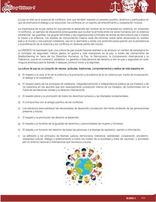 111BLOQUE 3
La paz no sólo es la ausencia de conflictos, sino que también requiere un proceso positivo, dinámico y participativo en
que se promueva el diálogo y se solucionen los conflictos en un espíritu de entendimiento y cooperación mutuos.
La importancia de la paz radica en que permite el desarrollo del hombre de la humanidad sin violencia, sin presiones
ni conflictos, un ejemplo de situaciones preocupantes que ocultan la armonía entre los seres humanos son la violencia
intrafamiliar, las guerrillas, los grupos terroristas y las organizaciones criminales es donde se derrumba la paz e impera
el miedo y la violencia. Los medios de comunicación masiva cada día informan sobre estas situaciones en nuestro
país y el mundo y nos parecen cotidianos, eso es lo alarmante y existe una profunda preocupación por la persistencia
y la proliferación de la violencia y los conflictos en diversas partes del mundo.
La UNESCO ha expresado que: una cultura de paz puede hacerse realidad si se produce un cambio de paradigma en
el concepto de seguridad: menos gastos en guerra y más inversiones en la paz, a través del Llamamiento de
Stadtschlaining en favor de los Derechos Humanos, la Paz, la Democracia, la Comprensión Internacional y la
Tolerancia, que en el numeral 5, establece: La garantía a toda persona del derecho a vivir en paz y seguridad sin sufrir
ninguna amenaza para la libertad ni ataques contra el honor y la dignidad.
La cultura de paz es un conjunto de valores, actitudes, tradiciones, comportamientos y estilos de vida basados en:
a) El respeto a la vida, el fin de la violencia y la promoción y la práctica de la no violencia por medio de la educación,
el diálogo y la cooperación;
b) El respeto pleno de los principios de soberanía, integridad territorial e independencia política de los Estados y de
no injerencia en los asuntos que son esencialmente jurisdicción interna de los Estados, de conformidad con la
Carta de las Naciones Unidas y el derecho internacional;
c) El respeto pleno y la promoción de todos los derechos humanos y las libertades fundamentales;
d) El compromiso con el arreglo pacífico de los conflictos;
e) Los esfuerzos para satisfacer las necesidades de desarrollo y protección del medio ambiente de las generaciones
presente y futuras;
f) El respeto y la promoción del derecho al desarrollo;
g) El respeto y el fomento de la igualdad de derechos y oportunidades de mujeres y hombres;
h) El respeto y el fomento del derecho de todas las personas a la libertad de expresión, opinión e información;
i) La adhesión a los principios de libertad, justicia, democracia, tolerancia, solidaridad, cooperación, pluralismo,
diversidad cultural, diálogo y entendimiento a todos los niveles de la sociedad y entre las naciones; y animados
por un entorno nacional e internacional que favorezca a la paz.
 