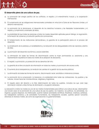 1
112 PROMUEVE EL RESPETO HACIA LOS DEMÁS Y HACIA LAS DECISIONES DEMOCRÁTICAS DEL PAÍS ASÍ COMO EL RESPETO A LOS DERECHOS HUMANOS
El desarrollo pleno de una cultura de paz.
a) La promoción del arreglo pacífico de los conflictos, el respeto y el entendimiento mutuos y la cooperación
internacional;
b) El cumplimiento de las obligaciones internacionales contraídas en virtud de la Carta de las Naciones Unidas y el
derecho internacional;
c) La promoción de la democracia, el desarrollo de los derechos humanos y las libertades fundamentales y el
respeto y cumplimiento universales de éstos;
d) La posibilidad de que todas las personas a todos los niveles desarrollen aptitudes para el diálogo, la negociación,
la formación de consenso y la solución pacífica de controversias;
e) El fortalecimiento de las instituciones democráticas y la garantía de la participación plena en el proceso del
desarrollo;
f) La erradicación de la pobreza y el analfabetismo y la reducción de las desigualdades entre las naciones y dentro
de ellas;
g) La promoción del desarrollo económico y social sostenible;
h) La eliminación de todas las formas de discriminación contra la mujer promoviendo su autonomía y una
representación equitativa en todos los niveles de la adopción de decisiones;
i) El respeto, la promoción y la protección de los derechos del niño;
j) La garantía de la libre circulación de información en todos los niveles y la promoción del acceso a ella;
k) El aumento de la transparencia y la rendición de cuentas en la gestión de los asuntos públicos;
l) La eliminación de todas las formas de racismo, discriminación racial, xenofobia e intolerancia conexas;
m) La promoción de la comprensión, la tolerancia y la solidaridad entre todas las civilizaciones, los pueblos y las
culturas, incluso hacia las minorías étnicas, religiosas y lingüísticas;
n) El respeto pleno del derecho a la libre determinación de todos los pueblos, incluidos los que viven bajo
dominación colonial u otras formas de dominación u ocupación extranjera,
La educación a todos los niveles es uno de los medios fundamentales para edificar una cultura de paz, desempeñan
una función clave en la promoción de una cultura de paz los padres, los maestros, los políticos, los periodistas, los
órganos y grupos religiosos, los intelectuales, quienes realizan actividades científicas, filosóficas, creativas y artísticas,
los trabajadores sanitarios y de actividades humanitarias, los trabajadores sociales, quienes ejercen funciones
directivas en diversos niveles, así como las organizaciones no gubernamentales.
 