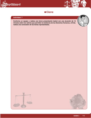 113BLOQUE 3
Cierre
Actividad: 7
Conforma un equipo y realiza una breve presentación teatral con una duración de 10
minutos sobre los valores que permiten la existencia de los Derechos Humanos, al final,
realiza una conclusión de los temas representados.
 