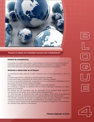 Propone el respeto de la identidad nacional ante la Globalización
Unidad de competencia:
Comprende el concepto de cultura y multiculturalismo con el fin de identificar y promover la
diversidad cultural de nuestro país y reflexionar sobre la necesidad de respetar e integrar
todos estos elementos como parte de la identidad nacional ante la globalización.
Atributos a desarrollar en el bloque:
4.3 Identifica las ideas clave en un texto o discurso oral e infiere conclusiones a partir de
ellas.
6.2 Evalúa argumentos y opiniones e identifica prejuicios y falacias.
6.4 Estructura ideas y argumentos de manera clara, coherente y sintética.
8.3 Asume una actitud constructiva, congruente con los conocimientos y habilidades con los
que cuenta dentro de distintos equipos de trabajo.
9.1 Privilegia el diálogo como mecanismo para la solución de conflictos
9.4 Contribuye a alcanzar un equilibrio entre el interés y bienestar individual y el interés
general de la sociedad.
9.6 Advierte que los fenómenos que se desarrollan en los ámbitos local, nacional e
internacional ocurren dentro de un contexto global interdependiente.
10.1 Reconoce que la diversidad tiene lugar en un espacio democrático de igualdad de
dignidad y derechos de todas las personas, y rechaza toda forma de discriminación.
10.2 Dialoga y aprende de personas con distintos puntos de vista y tradiciones culturales
mediante la ubicación de sus propias circunstancias en un contexto más amplio.
10.3 Asume que el respeto de las diferencias es el principio de integración y convivencia en
los contextos local, nacional e internacional.
Tiempo asignado: 6 horas
 