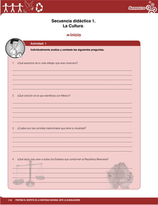 116 PROPONE EL RESPETO DE LA IDENTIDAD NACIONAL ANTE LA GLOBALIZACIÓN
Secuencia didáctica 1.
La Cultura.
Inicio
Actividad: 1
1. ¿Qué aspectos de tu vida reflejan que eres mexicano?
_____________________________________________________________________________________________
_____________________________________________________________________________________________
_____________________________________________________________________________________________
_____________________________________________________________________________________________
_____________________________________________________________________________________________
2. ¿Qué canción es la que identificas con México?
_____________________________________________________________________________________________
_____________________________________________________________________________________________
_____________________________________________________________________________________________
_____________________________________________________________________________________________
_____________________________________________________________________________________________
3. ¿Cuáles son las comidas tradicionales que tiene tu localidad?
_____________________________________________________________________________________________
_____________________________________________________________________________________________
_____________________________________________________________________________________________
_____________________________________________________________________________________________
_____________________________________________________________________________________________
4. ¿Qué lazos nos unen a todos los Estados que conforman la República Mexicana?
_____________________________________________________________________________________________
_____________________________________________________________________________________________
_____________________________________________________________________________________________
_____________________________________________________________________________________________
_____________________________________________________________________________________________
_____
Individualmente analiza y contesta las siguientes preguntas.
 
