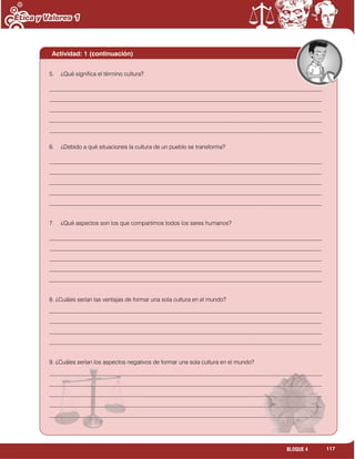 117BLOQUE 4
Actividad: 1 (continuación)
5. ¿Qué significa el término cultura?
______________________________________________________________________________________________
______________________________________________________________________________________________
______________________________________________________________________________________________
______________________________________________________________________________________________
______________________________________________________________________________________________
6. ¿Debido a qué situaciones la cultura de un pueblo se transforma?
______________________________________________________________________________________________
______________________________________________________________________________________________
______________________________________________________________________________________________
______________________________________________________________________________________________
______________________________________________________________________________________________
7. ¿Qué aspectos son los que compartimos todos los seres humanos?
______________________________________________________________________________________________
______________________________________________________________________________________________
______________________________________________________________________________________________
______________________________________________________________________________________________
______________________________________________________________________________________________
8. ¿Cuáles serían las ventajas de formar una sola cultura en el mundo?
______________________________________________________________________________________________
______________________________________________________________________________________________
______________________________________________________________________________________________
______________________________________________________________________________________________
9. ¿Cuáles serían los aspectos negativos de formar una sola cultura en el mundo?
______________________________________________________________________________________________
______________________________________________________________________________________________
______________________________________________________________________________________________
______________________________________________________________________________________________
______________________________________________________________________________________________
______________________________________________________________________________________________
 