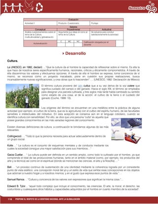 118 PROPONE EL RESPETO DE LA IDENTIDAD NACIONAL ANTE LA GLOBALIZACIÓN
Evaluación
Actividad:1 Producto: Cuestionario. Puntaje:
Saberes
Conceptual Procedimental Actitudinal
Analiza cuestionamientos sobre el
tema de la Cultura,
multiculturalidad y globalización.
Argumenta sus ideas en torno al
tema de la Cultura.
Se esfuerza para concluir
satisfactoriamente la actividad.
Autoevaluación
C MC NC Calificación otorgada por el
docente
Desarrollo
Cultura.
La UNESCO, en 1982, declaró: ...”Que la cultura da al hombre la capacidad de reflexionar sobre sí mismo. Es ella la
que hace de nosotros seres específicamente humanos, racionales, críticos y éticamente comprometidos. A través de
ella discernimos los valores y efectuamos opciones. A través de ella el hombre se expresa, toma conciencia de sí
mismo, se reconoce como un proyecto inacabado, pone en cuestión sus propias realizaciones, busca
incansablemente nuevas significaciones, y crea obras que lo trascienden”…. (UNESCO, 1982: Declaración de México)
El término cultura proviene del latín cultus que a su vez deriva de la voz colere que
significa cuidado del campo o del ganado. Hacia el siglo XIII, el término se empleaba
para designar una parcela cultivada, y tres siglos más tarde había cambiado su sentido
como estado de una cosa, al de la acción: el cultivo de la tierra o el cuidado del
ganado (Cuche, 1999: 10).
Los orígenes del término se encuentran en una metáfora entre la práctica de alguna
actividad (por ejemplo, el cultivo de la tierra, que es la agricultura) con el cultivo del espíritu humano, de las facultades
sensibles e intelectuales del individuo. En esta acepción se conserva aún en el lenguaje cotidiano, cuando se
identifica cultura con sensibilidad. Por ello, se dice que una persona "culta" es aquella que
posee grandes conocimientos en las más variadas regiones del conocimiento.
Existen diversas definiciones de cultura, a continuación te brindamos algunas de las más
relevantes:
Collingwood. …”Todo lo que la persona necesita para actuar adecuadamente dentro de
un grupo social.
Kotle….” La cultura es el conjunto de esquemas mentales y de conducta mediante los
cuales la sociedad consigue una mayor satisfacción para sus miembros…”
Garza Cuellar… “ La cultura puede ser definida en un sentido amplio, como todo lo cultivado por el hombre, ya que
comprende el total de las producciones humanas, tanto en el ámbito material (como, por ejemplo, los productos del
arte y la técnica) así como en el espiritual (donde se mencionan las ciencias, el arte y la filosofía)….”
Bell…. “un proceso continuo de sustentación de una identidad mediante la coherencia lograda por un consistente
punto de vista estético, una concepción moral del yo y un estilo de vida que exhibe esas concepciones en los objetos
que adornan a nuestro hogar y a nosotros mismos, y en el gusto que expresa esos puntos de vista.”…
Samuel Ramos… “Cultura y conciencia de los valores son expresiones que significan la misma cosa.”…
Edward B. Tylor… "aquel todo complejo que incluye el conocimiento, las creencias. El arte, la moral, el derecho, las
costumbres y cualesquiera otros hábitos y capacidades adquiridos por el hombre en cuanto miembro de la sociedad".
 