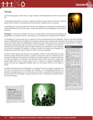 12 IDENTIFICA A LA ÉTICA COMO DISCIPLINA FILOSÓFICA Y RECONOCE LAS DIFERENTES TEORÍAS MORALES A LO LARGO DE LA HISTORIA
Ontología.
Los términos griegos "ontos" (ente) y "logos" (estudio), etimológicamente remiten al estudio del
ser.
La Ontología, teoría del ser, es decir, el estudio de todo lo que es: qué es, cómo es y cómo es
posible. Es el corazón y el fundamento de todo estudio. Estudia al ser y su esencia.
La Ontología se ocupa de la definición del ser y de establecer las categorías fundamentales o
modos generales de ser de las cosas a partir del estudio de sus propiedades, estructuras y
sistemas.
Ontología: Le concierne el estudio de lo que es, de las clases y estructuras de los objetos, las
propiedades, los acontecimientos, los procesos, y las relaciones en cada área de la realidad.
La Ontología es "la ciencia del ser en cuanto ser y de lo que esencialmente le pertenece". Parece muy difícil entender
que es la Ontología pero en realidad es muy clara si decimos que cuestiona por la esencia de los entes, por ejemplo
¿Qué es el agua?, ¿Qué es el capitalismo?, ¿Qué es el amor?, ¿Qué es lo bueno?, ¿Qué es el conocimiento?, ¿Cuál es
el principio universal que rige al mundo y al ser humano?, en verdad no es difícil de
entender qué es la Ontología, todos en algún momento nos acercamos a esta disciplina
en una forma cotidiana, por ejemplo, en algún momento de nuestra vida nosotros nos
preguntamos ¿qué soy?, ¿qué conforma mi alma?, ¿qué es la libertad?
El ente es todo aquello que tiene ser; por ejemplo cuando se dice estudiante es para
referirse a toda persona que estudia, o amante al que ama, ente es el término que se
utiliza para referirse a las cosas en la medida en que éstas poseen ser. Desde este punto
de vista las piedras, los animales, las personas, Dios mismo son entes, puesto que
poseen algún tipo de ser, aunque cada uno a su manera. Los objetos matemáticos e
incluso los que son imaginados también tienen un ser (estos últimos un ser ficticio o
irreal).
La tarea fundamental de de la Ontología es investigar lo que es un objeto en general y es
así como se relaciona con la Filosofía, por ejemplo; en la Antropología filosófica, se
pretende investigar qué es el ser del hombre; en la Ética, al abordar la naturaleza de lo
que es bueno; en la Axiología, al querer descubrir el ser o la estructura del valor frente a
otro tipo de objetos.
¿Sabías que…
La gran mayoría de las
personas llama ente a lo
desconocido, lo que no
puede ver generalmente
se dice que un ente es un
fantasma o fuerza extraña.
Glosario:
Ser. Objeto formal de la inteligencia,
es decir el objeto ante todo y por sí
mismo es alcanzado por ella y en
razón del cual se ocupa de todo lo
demás.
Ente. Ente es todo aquello que es
susceptible de "ser" o sea todo
aquello que "es".
Esencia. Es aquello que en todo
objeto de pensamiento y ante todo
se hace presente a la inteligencia.
Fenómeno. Toda manifestación
que se hace presente a la
consciencia de un sujeto y
aparece como objeto de su
percepción.
Doctrina de las categorías[152]
Categorías / Conceptos / Ideas La
Idea de Categoría (en el sentido
en que se utiliza en la teoría del
cierre categorial) tiene que ver
principalmente con las totalidades
atributivas (y, a través de éstas,
con las totalidades distributivas)
[163]. Una categoría, a efectos
gnoseológicos, es una totalidad
atributiva en la que ha sido
posible concatenar, por cierres
operatorios, unas partes con otras
en círculos de radio más o menos
amplio, intercomunicados entre sí.
Las categorías no son, según
esto, meros recursos
taxonómicos; tienen una
dimensión arquitectónica. [164-
167]
 