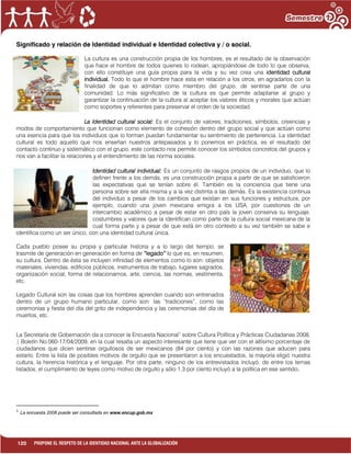 120 PROPONE EL RESPETO DE LA IDENTIDAD NACIONAL ANTE LA GLOBALIZACIÓN
Significado y relación de Identidad individual e Identidad colectiva y / o social.
La cultura es una construcción propia de los hombres, es el resultado de la observación
que hace el hombre de todos quienes lo rodean, apropiándose de todo lo que observa,
con ello constituye una guía propia para la vida y su vez crea una identidad cultural
individual. Todo lo que el hombre hace esta en relación a los otros, en agradarlos con la
finalidad de que lo admitan como miembro del grupo, de sentirse parte de una
comunidad. Lo más significativo de la cultura es que permite adaptarse al grupo y
garantizar la continuación de la cultura al aceptar los valores éticos y morales que actúan
como soportes y referentes para preservar el orden de la sociedad.
La Identidad cultural social: Es el conjunto de valores, tradiciones, símbolos, creencias y
modos de comportamiento que funcionan como elemento de cohesión dentro del grupo social y que actúan como
una esencia para que los individuos que lo forman puedan fundamentar su sentimiento de pertenencia. La identidad
cultural es todo aquello que nos enseñan nuestros antepasados y lo ponemos en práctica, es el resultado del
contacto continuo y sistemático con el grupo, este contacto nos permite conocer los símbolos concretos del grupos y
nos van a facilitar la relaciones y el entendimiento de las norma sociales.
Identidad cultural individual: Es un conjunto de rasgos propios de un individuo, que lo
definen frente a los demás, es una construcción propia a partir de que se satisficieron
las expectativas que se tenían sobre él. También es la conciencia que tiene una
persona sobre ser ella misma y a la vez distinta a las demás. Es la existencia continua
del individuo a pesar de los cambios que existan en sus funciones y estructura, por
ejemplo, cuando una joven mexicana emigra a los USA, por cuestiones de un
intercambio académico a pesar de estar en otro país la joven conserva su lenguaje,
costumbres y valores que la identifican como parte de la cultura social mexicana de la
cual forma parte y a pesar de que está en otro contexto a su vez también se sabe e
identifica como un ser único, con una identidad cultural única.
Cada pueblo posee su propia y particular historia y a lo largo del tiempo, se
trasmite de generación en generación en forma de “legado” lo que es, en resumen,
su cultura. Dentro de ésta se incluyen infinidad de elementos como lo son: objetos
materiales, viviendas, edificios públicos, instrumentos de trabajo, lugares sagrados,
organización social, forma de relacionarnos, arte, ciencia, las normas, vestimenta,
etc.
Legado Cultural son las cosas que los hombres aprenden cuando son entrenados
dentro de un grupo humano particular, como son: las “tradiciones”, como las
ceremonias y fiesta del día del grito de independencia y las ceremonias del día de
muertos, etc.
La Secretaría de Gobernación da a conocer la Encuesta Nacional1
sobre Cultura Política y Prácticas Ciudadanas 2008,
| Boletín No.060-17/04/2009, en la cual resalta un aspecto interesante que tiene que ver con el altísimo porcentaje de
ciudadanos que dicen sentirse orgullosos de ser mexicanos (84 por ciento) y con las razones que aducen para
estarlo. Entre la lista de posibles motivos de orgullo que se presentaron a los encuestados, la mayoría eligió nuestra
cultura, la herencia histórica y el lenguaje. Por otra parte, ninguno de los entrevistados incluyó, de entre los temas
listados, el cumplimiento de leyes como motivo de orgullo y sólo 1.3 por ciento incluyó a la política en ese sentido.
1
La encuesta 2008 puede ser consultada en www.encup.gob.mx
 