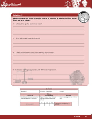 121BLOQUE 4
Evaluación
Actividad: 3 Producto: Cuestionario. Puntaje :
Saberes
Conceptual Procedimental Actitudinal
Identifica los aspectos referentes
a la cultural social e individual.
Argumenta que es un símbolo
cultural y los relaciona con la
cultura.
Expone sus argumentos en forma
clara.
Autoevaluación
C MC NC Calificación otorgada por el
docente
Actividad: 3
1. ¿Por qué nos gustan las mismas cosas?
_______________________________________________________________________________________________
_______________________________________________________________________________________________
_______________________________________________________________________________________________
_______________________________________________________________________________________________
2. ¿Por qué compartimos sentimientos?
_______________________________________________________________________________________________
_______________________________________________________________________________________________
_______________________________________________________________________________________________
_______________________________________________________________________________________________
3. ¿Por qué compartimos ideas, costumbres y aspiraciones?
_______________________________________________________________________________________________
_______________________________________________________________________________________________
_______________________________________________________________________________________________
_______________________________________________________________________________________________
_______________________________________________________________________________________________
4. ¿Cuáles son los rasgos o valores que te definen como persona?
_______________________________________________________________________________________________
_______________________________________________________________________________________________
_______________________________________________________________________________________________
_______________________________________________________________________________________________
Reflexiona cada una de las preguntas que se te formulan y plasma tus ideas en las
líneas que se te indican.
 