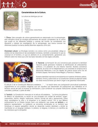 122 PROPONE EL RESPETO DE LA IDENTIDAD NACIONAL ANTE LA GLOBALIZACIÓN
Características de la Cultura.
La cultura se distingue por ser:
1. Étnica.
2. Nacional.
3. Territorio.
4. Historia.
5. Lengua.
6. Tradiciones, costumbres.
7. Leyes.
1. Étnica. Este concepto de cultura generalmente es relacionado con la antropología,
esta disciplina social se encarga precisamente del estudio comparativo de la cultura
que surgió en los diferentes pueblos y culturas del mundo, es considerada una
disciplina y método de investigación de la antropología, que busca conocer los
diferentes pueblos humanos desde diferentes aspectos como son:
Diversidad cultural: La Etnología concibe a la cultura como una pluralidad, obliga al
análisis de las relaciones en las sociedades humanas y también a esclarecer lo que es
universal en el hombre y lo que es arbitrario en su comportamiento, generando una
reflexión sobre los nexos que unen las leyes naturales con las reglas culturales.
2. Nacional. La formación de una conciencia para alcanzar la identidad
nacional puede generarse mediante la identificación de antecedentes
políticos y la posesión de una historia nacional. Nuestra conciencia
nacional, se inicia con la independencia y se consolida en la época de la
Revolución Mexicana y con los ideales de justicia social como los de
Emiliano Zapata, Hermanos Flores Magon y Francisco I. Madero.
Nuestra identidad nacional la encontramos en nuestros símbolos patrios,
bandera, himno y sobre todo en la Constitución donde se plasman todas
las ideas revolucionarias que dieron origen a las garantías individuales.
El artículo 2 de la Constitución Mexicana establece:...” …” la nación tiene una composición pluricultural sustentada
originalmente en sus pueblos indígenas que son aquellos que descienden de poblaciones que habitaban en el
territorio actual del país al iniciarse la colonización y que conservan sus propias instituciones sociales, económicas,
culturales y políticas, o parte de ellas”…
3. Territorio. La Constitución mexicana en el artículo 40 establece... “La forma de gobierno
en México es republicana, la nación es una sociedad con unidad de territorio, origen,
costumbres, idioma, religión, tradiciones, historia, formas de vida y aspiraciones. Estos
lazos sociológicos la unen y la proyectan a un destino común. Por lo que México
jurídicamente es un Estado porque tiene una población que posee un territorio y un
gobierno representativo. La población se encuentra enmarcada en un territorio que
constituye el espacio geográfico donde se desarrolla nuestra identidad y donde se
manifiestan en un lenguaje cotidiano, lo artístico, lo religioso, lo técnico y lo científico de
los individuos que lo comparten.
 