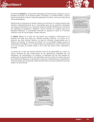 123BLOQUE 4
Se denomina territorio a una área bien delimitada (incluyendo tierras y aguas) la cual es
posesión del Estado. En el territorio existen 32 Estados y un Distrito Federal, y todo lo
que se encuentre en la tierra o subsuelos pertenece a la nación, como es el caso de las
ruinas arqueológicas.
Derechos de los mexicanos en relación directa con el territorio: En nuestro territorio todo
individuo independientemente de su nacionalidad goza de las garantías individuales
que otorga la Constitución, los mexicanos podemos transitar libremente por el territorio
sin necesidad de pasaporte y establecer nuestro domicilio en cualquier lugar de la
República Mexicana, la nacionalidad mexicana se adquiere al nacer en el territorio
mexicano o por ser hijo de padre o madre mexicano.
4. Historia. México es un país con una historia muy compleja a continuación se te
presenta una tabla que marca los referidos periodos históricos. La cultura es un
producto que tiene carácter histórico, se basa en símbolos proporcionados por la
historia, por ejemplo, la campana de Dolores con la que Miguel Hidalgo anuncia la
independencia de México, es un símbolo patrio que representa un hecho histórico pero
a su vez es parte de nuestra cultura y de lo que hoy somos como mexicanos y
sociedad.
La historia de un país nos permite entender cómo se ha desarrollado su cultura. La
cultura mexicana ha sido consecuencia de las aportaciones realizadas por sus
aborígenes, los colonizadores, los mestizos e inmigrantes que han sido asilados en
nuestro país. El proceso histórico más significativo que ha ocurrido en nuestro país es el
de la Revolución Mexicana, la perspectiva cultural es fundamental para comprender al
mexicano actual que ha adquirido a partir de este hecho una serie de derechos que dan
origen a la cultura actual.
La superficie del país es
de 1.972.550 km²,
ubicándolo en el décimo
cuarto puesto de los más
extensos a nivel mundial.
La revolución mexicana,
que contribuyó a formar el
México contemporáneo, no
tuvo un carácter
homogéneo, sino que
consistió en una serie de
revoluciones y conflictos
internos, protagonizados
por distintos jefes políticos
y militares que se fueron
sucediendo en el gobierno
de la nación
Enciclopedia Hispánica
 