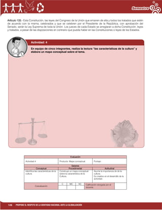 126 PROPONE EL RESPETO DE LA IDENTIDAD NACIONAL ANTE LA GLOBALIZACIÓN
Artículo 133.- Esta Constitución, las leyes del Congreso de la Unión que emanen de ella y todos los tratados que estén
de acuerdo con la misma, celebrados y que se celebren por el Presidente de la República, con aprobación del
Senado, serán la Ley Suprema de toda la Unión. Los jueces de cada Estado se arreglaran a dicha Constitución, leyes
y tratados, a pesar de las disposiciones en contrario que pueda haber en las Constituciones o leyes de los Estados.
Evaluación
Actividad:4 Producto: Mapa conceptual. Puntaje :
Saberes
Conceptual Procedimental Actitudinal
Identifica las características de la
cultura.
Construye un mapa conceptual
sobre la característica de la
Cultura.
Asume la importancia de de la
cultura.
Es creativo en el desarrollo de la
actividad.
Coevaluación
C MC NC Calificación otorgada por el
docente
Actividad: 4
En equipo de cinco integrantes, realiza la lectura “las características de la cultura” y
elabora un mapa conceptual sobre el tema.
 