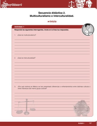 127BLOQUE 4
Secuencia didáctica 2.
Multiculturalismo e Interculturalidad.
Inicio
Actividad: 1
1. ¿Qué es multiculturalismo?
_______________________________________________________________________________________________
_______________________________________________________________________________________________
_______________________________________________________________________________________________
_______________________________________________________________________________________________
_______________________________________________________________________________________________
_______________________________________________________________________________________________
2. ¿Qué es interculturalidad?
_______________________________________________________________________________________________
_______________________________________________________________________________________________
_______________________________________________________________________________________________
_______________________________________________________________________________________________
_______________________________________________________________________________________________
_______________________________________________________________________________________________
_______________________________________________________________________________________________
_______________________________________________________________________________________________
3. ¿Por qué motivos en México se han presentado diferencias o enfrentamientos entre distintas culturas o
entre individuos del mismo grupo cultural?
_______________________________________________________________________________________________
_______________________________________________________________________________________________
_______________________________________________________________________________________________
_______________________________________________________________________________________________
_______________________________________________________________________________________________
_______________________________________________________________________________________________
_______________________________________________________________________________________________
_______________________________________________________________________________________________
Responde las siguientes interrogantes. Anota en la línea tus respuestas.
 